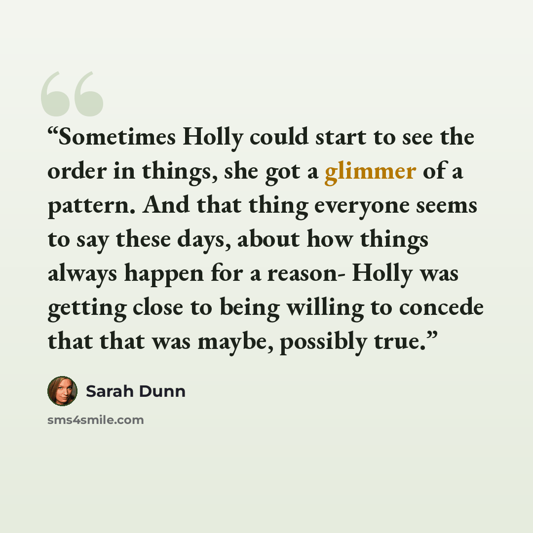 “Sometimes Holly could start to see the order in things, she got a glimmer of a pattern. And that thing everyone seems to say these days, about how things always happen for a reason- Holly was getting close to being willing to concede that that was maybe, possibly true.” quote by Sarah Dunn