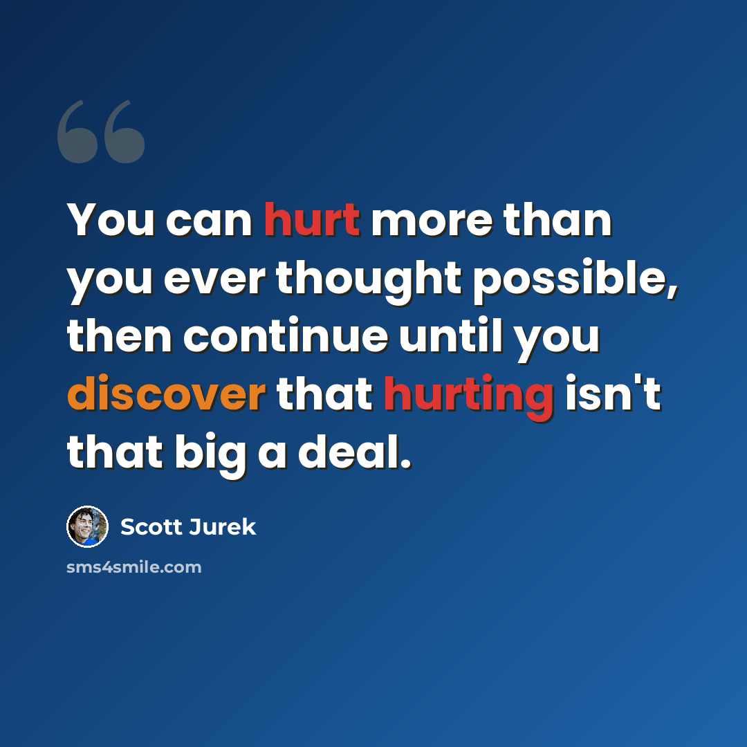 “You can hurt more than you ever thought possible, then continue until you discover that hurting isn't that big a deal.” quote by Scott Jurek