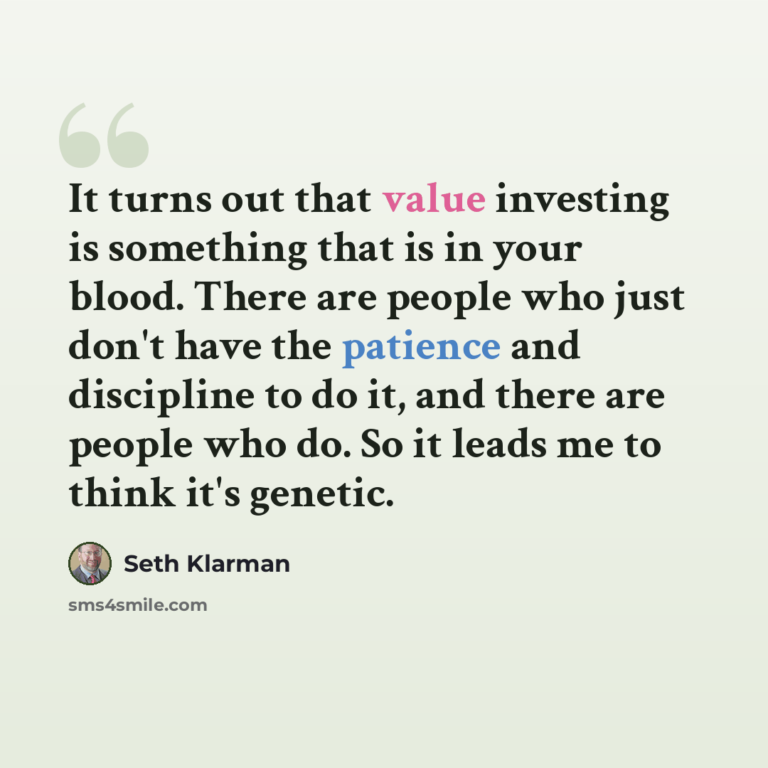 “It turns out that value investing is something that is in your blood. There are people who just don't have the patience and discipline to do it, and there are people who do. So it leads me to think it's genetic.” quote by Seth Klarman