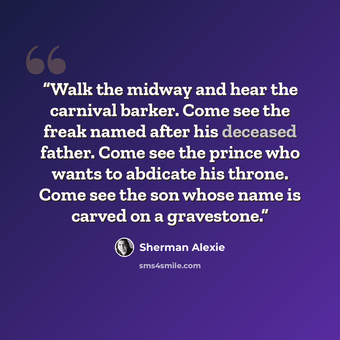 “Walk the midway and hear the carnival barker. Come see the freak named after his deceased father. Come see the prince who wants to abdicate his throne. Come see the son whose name is carved on a gravestone.” quote by Sherman Alexie