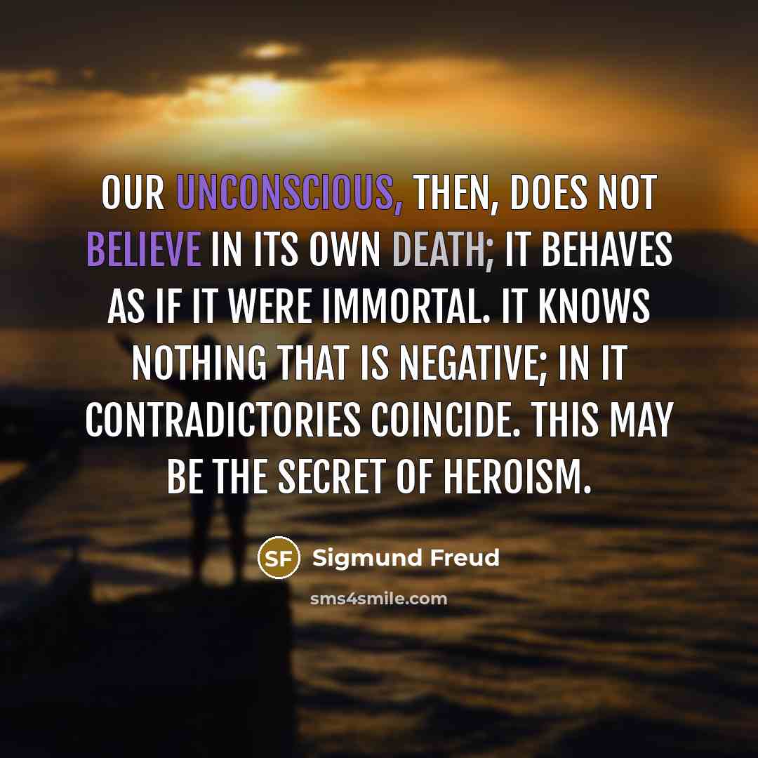 “Our unconscious, then, does not believe in its own death; it behaves as if it were immortal. It knows nothing that is negative; in it contradictories coincide. This may be the secret of heroism.” quote by Sigmund Freud
