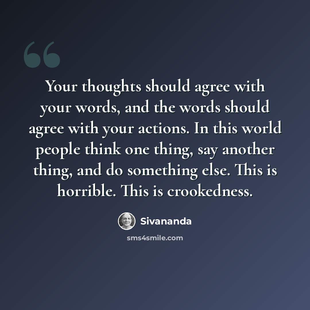 “Your thoughts should agree with your words, and the words should agree with your actions. In this world people think one thing, say another thing, and do something else. This is horrible. This is crookedness.” quote by Sivananda