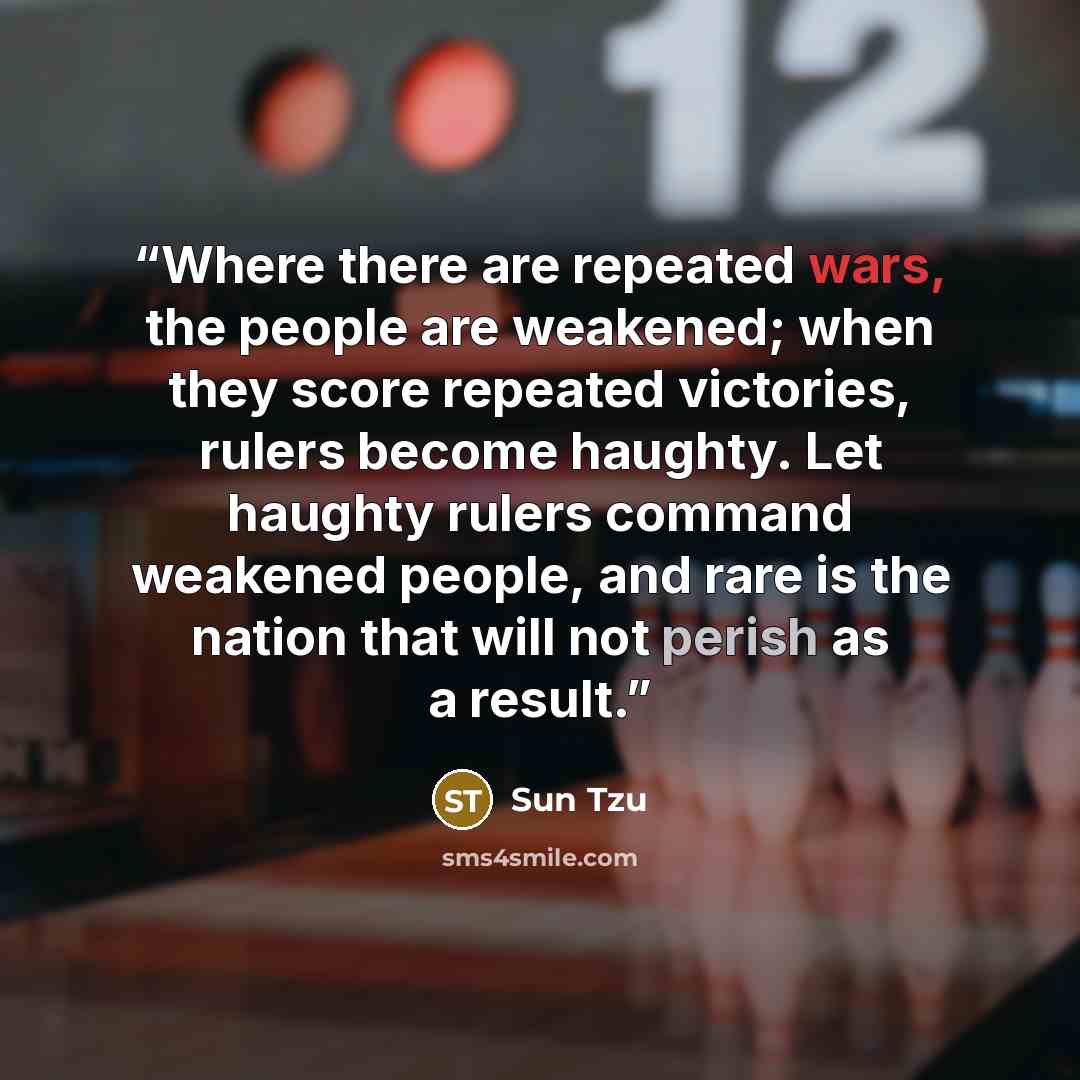 “Where there are repeated wars, the people are weakened; when they score repeated victories, rulers become haughty. Let haughty rulers command weakened people, and rare is the nation that will not perish as a result.” quote by Sun Tzu