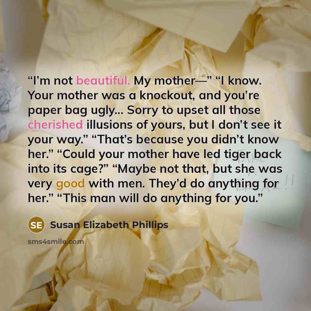 “I’m not beautiful. My mother—” “I know. Your mother was a knockout, and you’re paper bag ugly... Sorry to upset all those cherished illusions of yours, but I don’t see it your way.” “That’s because you didn’t know her.” “Could your mother have led tiger back into its cage?” “Maybe not that, but…” quote by Susan Elizabeth Phillips