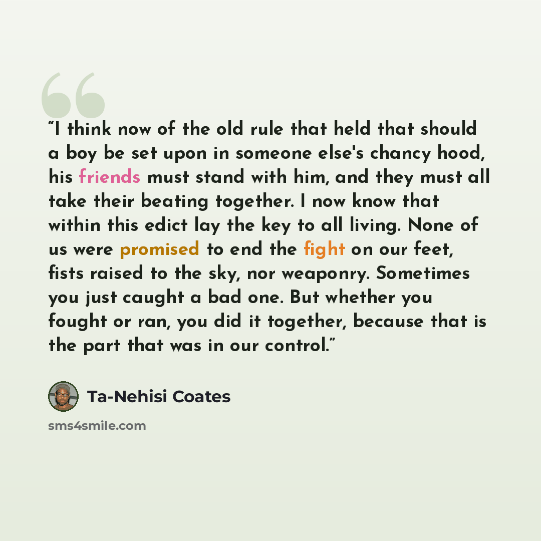 “I think now of the old rule that held that should a boy be set upon in someone else's chancy hood, his friends must stand with him, and they must all take their beating together. I now know that within this edict lay the key to all living. None of us were promised to end the fight on our feet…” quote by Ta-Nehisi Coates