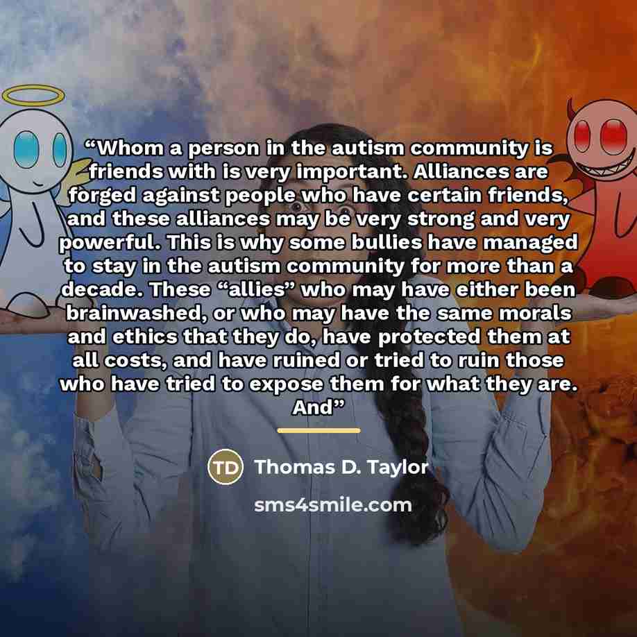 “Whom a person in the autism community is friends with is very important. Alliances are forged against people who have certain friends, and these alliances may be very strong and very powerful. This is why some bullies have managed to stay in the autism community for more than a decade. These…” quote by Thomas D. Taylor