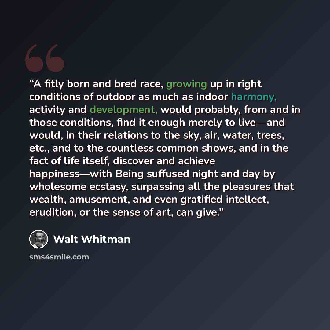 “A fitly born and bred race, growing up in right conditions of outdoor as much as indoor harmony, activity and development, would probably, from and in those conditions, find it enough merely to live—and would, in their relations to the sky, air, water, trees, etc., and to the countless common…” quote by Walt Whitman