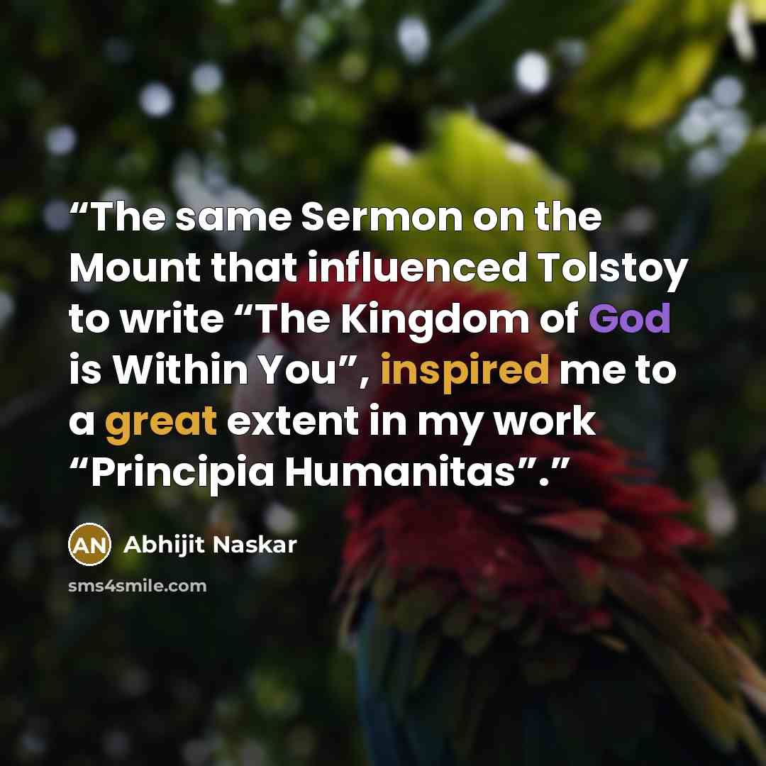 “The same Sermon on the Mount that influenced Tolstoy to write “The Kingdom of God is Within You”, inspired me to a great extent in my work “Principia Humanitas”.” quote by Abhijit Naskar