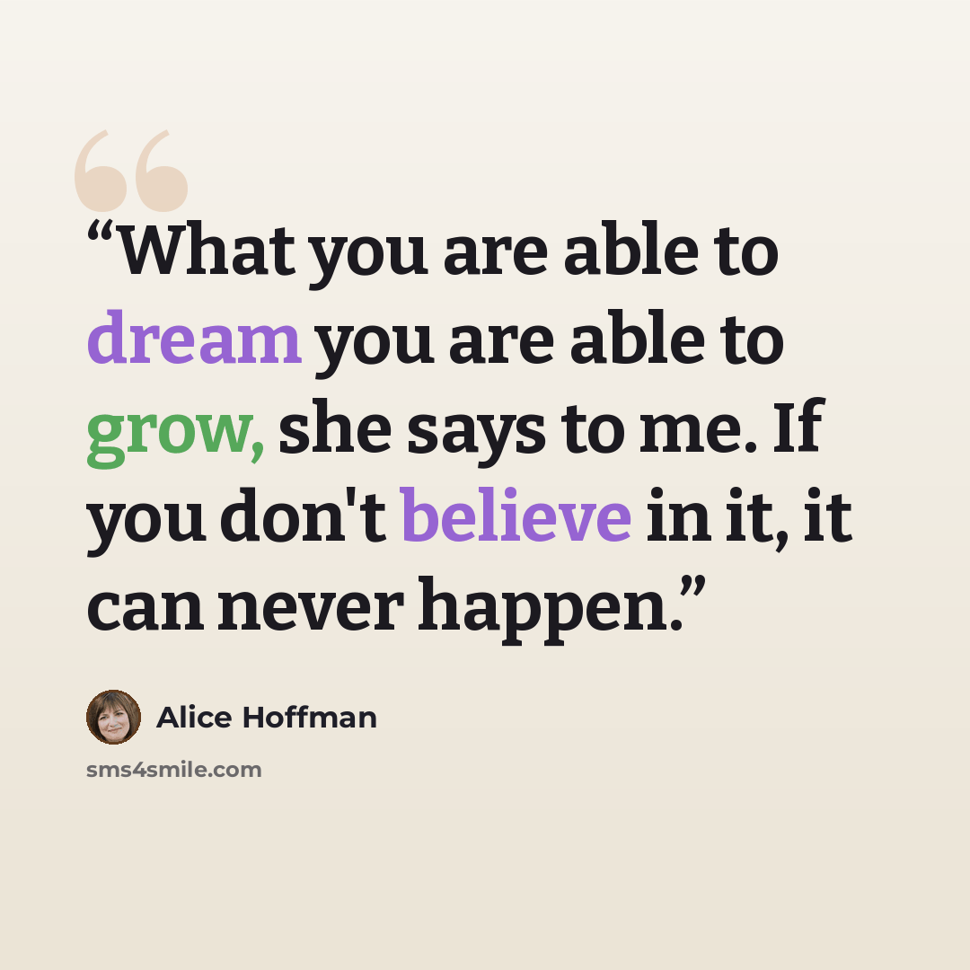 “What you are able to dream you are able to grow, she says to me. If you don't believe in it, it can never happen.” quote by Alice Hoffman