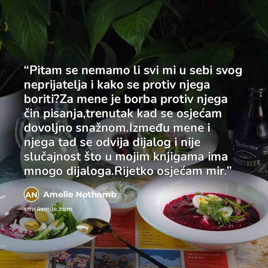“Pitam se nemamo li svi mi u sebi svog neprijatelja i kako se protiv njega boriti?Za mene je borba protiv njega čin pisanja,trenutak kad se osjećam dovoljno snažnom.Između mene i njega tad se odvija dijalog i nije slučajnost što u mojim knjigama ima mnogo dijaloga.Rijetko osjećam mir.” quote by Amelie Nothomb