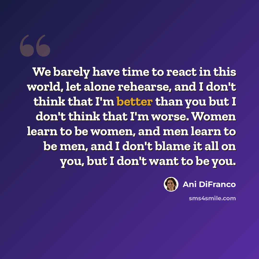 “We barely have time to react in this world, let alone rehearse, and I don't think that I'm better than you but I don't think that I'm worse. Women learn to be women, and men learn to be men, and I don't blame it all on you, but I don't want to be you.” quote by Ani Difranco
