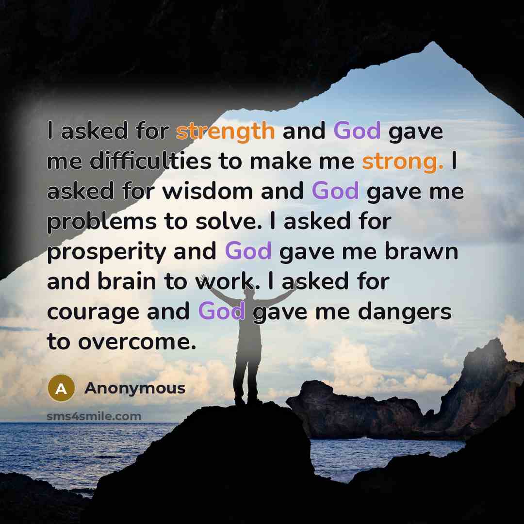“I asked for strength and God gave me difficulties to make me strong. I asked for wisdom and God gave me problems to solve. I asked for prosperity and God gave me brawn and brain to work. I asked for courage and God gave me dangers to overcome.” quote by Anonymous