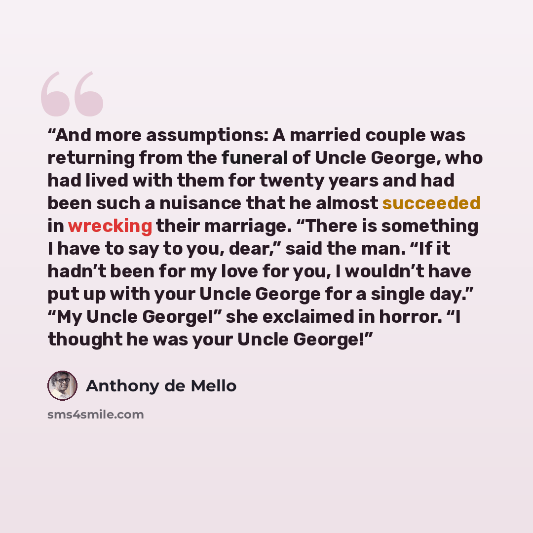 “And more assumptions: A married couple was returning from the funeral of Uncle George, who had lived with them for twenty years and had been such a nuisance that he almost succeeded in wrecking their marriage. “There is something I have to say to you, dear,” said the man. “If it hadn’t been for my…” quote by Anthony de Mello