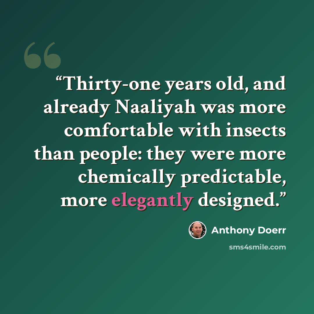 “Thirty-one years old, and already Naaliyah was more comfortable with insects than people: they were more chemically predictable, more elegantly designed.” quote by Anthony Doerr