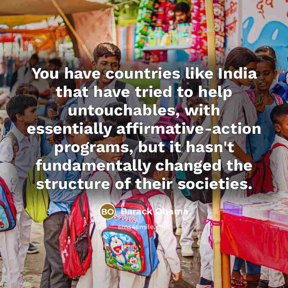 “You have countries like India that have tried to help untouchables, with essentially affirmative-action programs, but it hasn't fundamentally changed the structure of their societies.” quote by Barack Obama