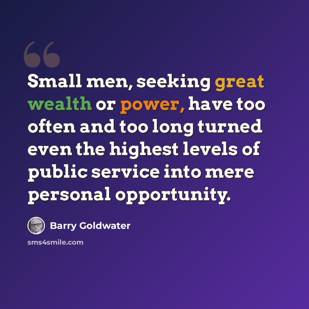 “Small men, seeking great wealth or power, have too often and too long turned even the highest levels of public service into mere personal opportunity.” quote by Barry Goldwater