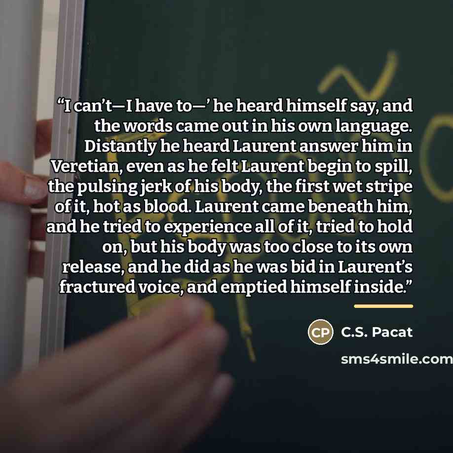 “I can’t—I have to—’ he heard himself say, and the words came out in his own language. Distantly he heard Laurent answer him in Veretian, even as he felt Laurent begin to spill, the pulsing jerk of his body, the first wet stripe of it, hot as blood. Laurent came beneath him, and he tried to…” quote by C.S. Pacat