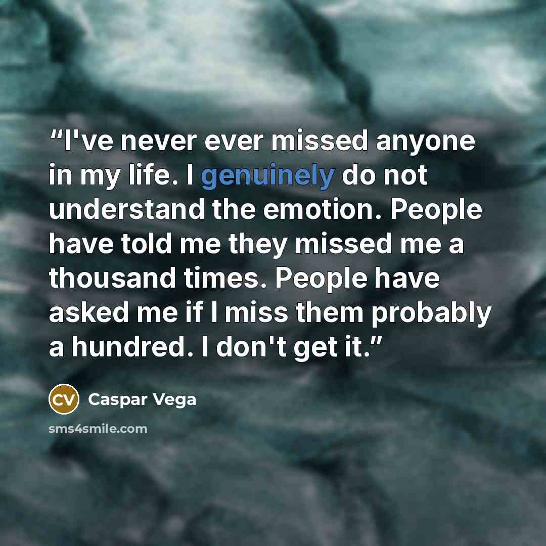 “I've never ever missed anyone in my life. I genuinely do not understand the emotion. People have told me they missed me a thousand times. People have asked me if I miss them probably a hundred. I don't get it.” quote by Caspar Vega