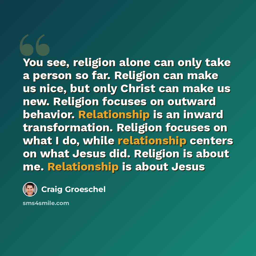 “You see, religion alone can only take a person so far. Religion can make us nice, but only Christ can make us new. Religion focuses on outward behavior. Relationship is an inward transformation. Religion focuses on what I do, while relationship centers on what Jesus did. Religion is about me…” quote by Craig Groeschel