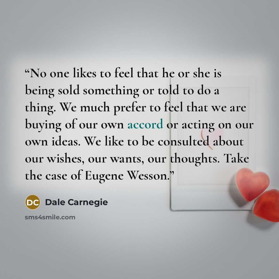 “No one likes to feel that he or she is being sold something or told to do a thing. We much prefer to feel that we are buying of our own accord or acting on our own ideas. We like to be consulted about our wishes, our wants, our thoughts. Take the case of Eugene Wesson.” quote by Dale Carnegie