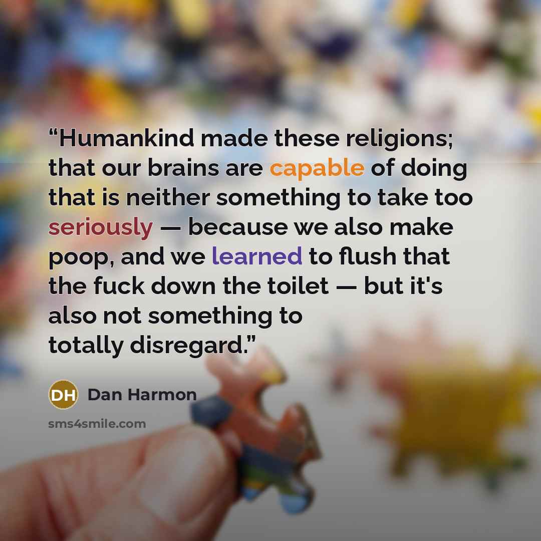 “Humankind made these religions; that our brains are capable of doing that is neither something to take too seriously — because we also make poop, and we learned to flush that the fuck down the toilet — but it's also not something to totally disregard.” quote by Dan Harmon