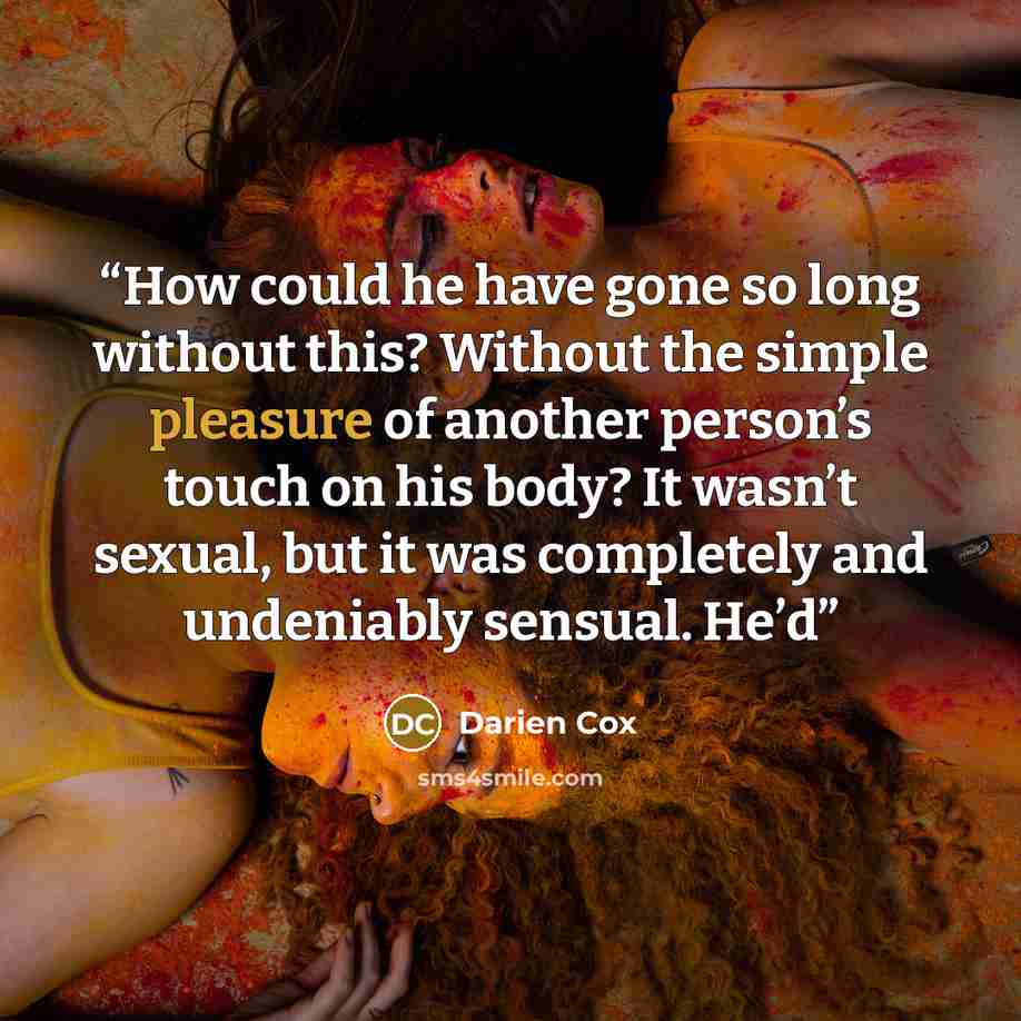 “How could he have gone so long without this? Without the simple pleasure of another person’s touch on his body? It wasn’t sexual, but it was completely and undeniably sensual. He’d” quote by Darien Cox