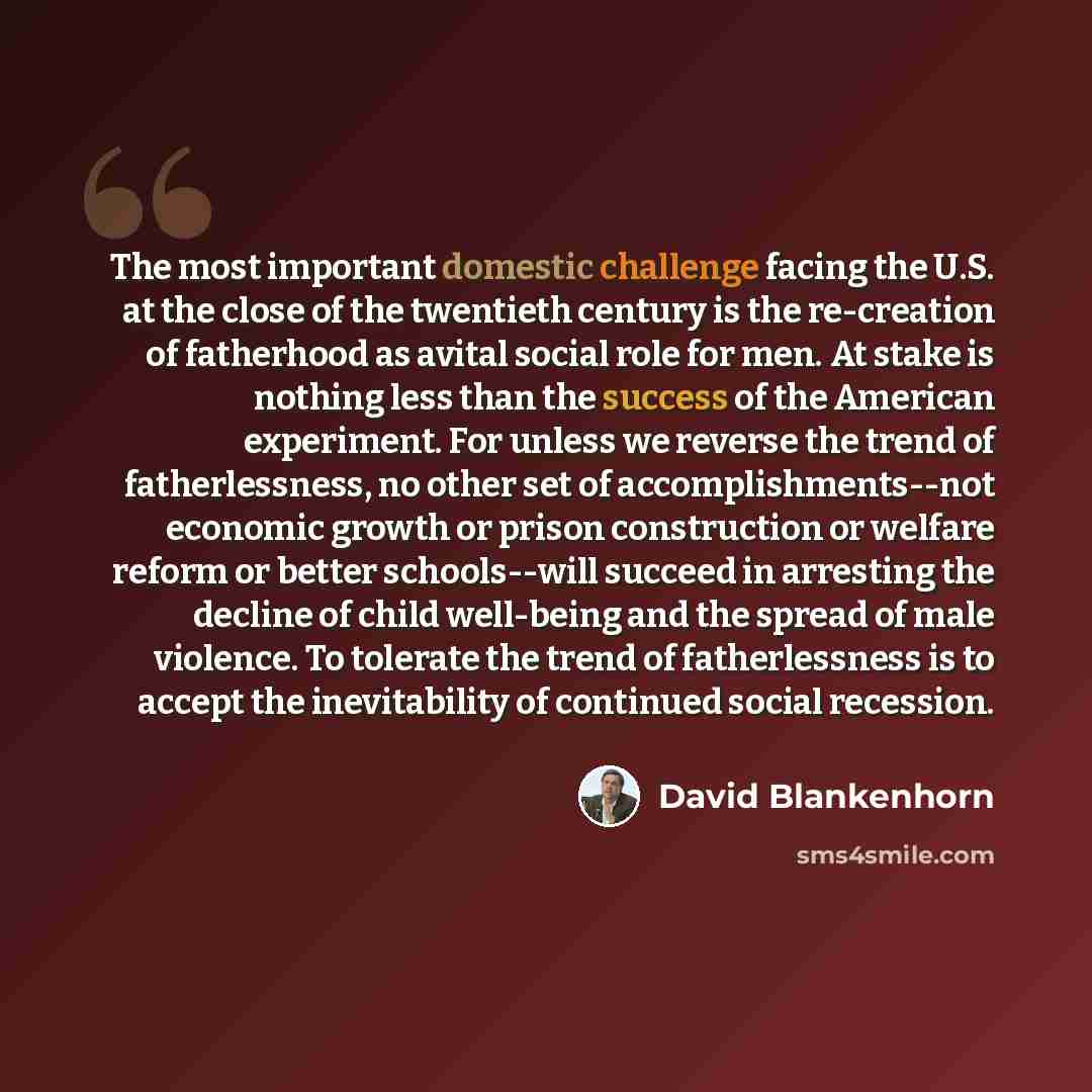 “The most important domestic challenge facing the U.S. at the close of the twentieth century is the re-creation of fatherhood as avital social role for men. At stake is nothing less than the success of the American experiment. For unless we reverse the trend of fatherlessness, no other set of…” quote by David Blankenhorn