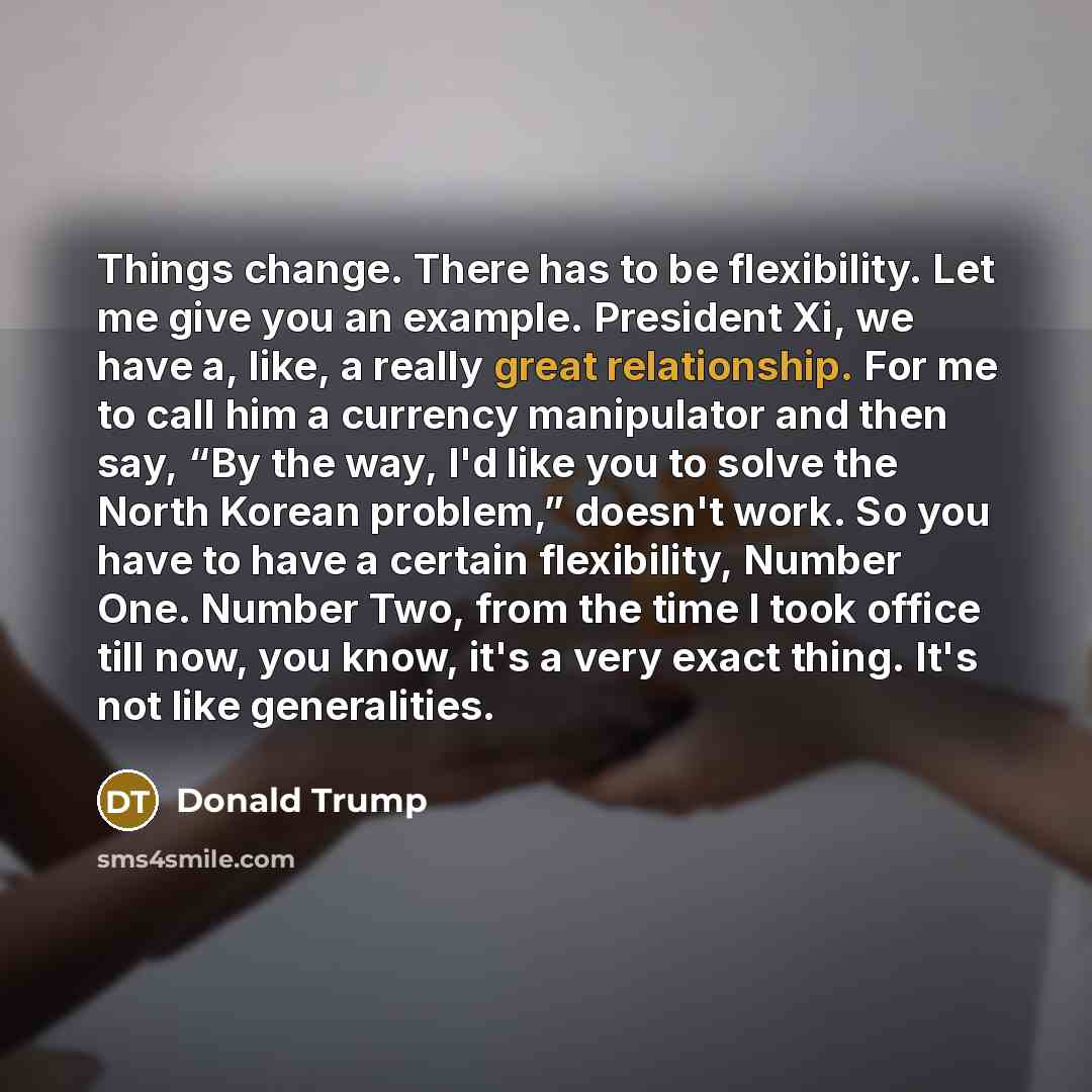 “Things change. There has to be flexibility. Let me give you an example. President Xi, we have a, like, a really great relationship. For me to call him a currency manipulator and then say, “By the way, I'd like you to solve the North Korean problem,” doesn't work. So you have to have a certain…” quote by Donald Trump