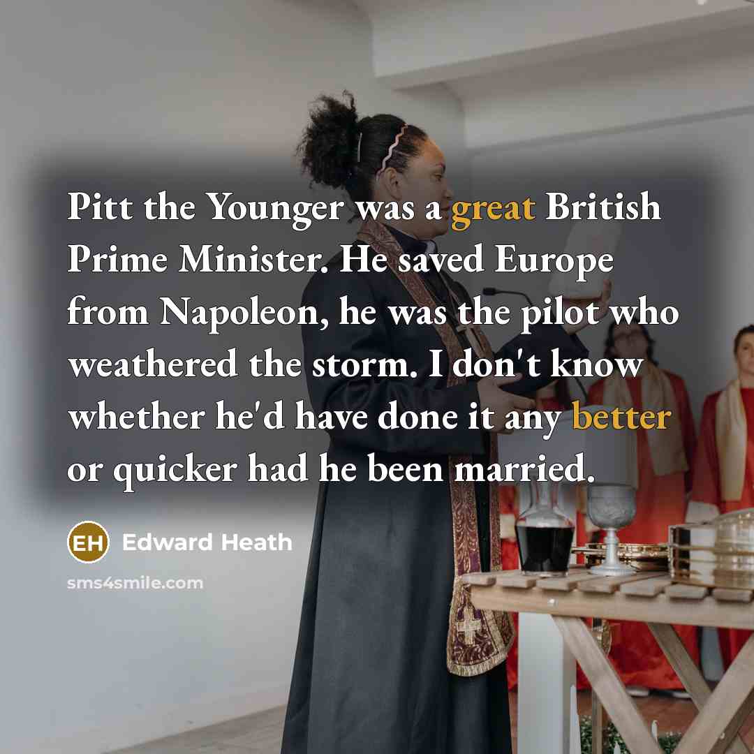“Pitt the Younger was a great British Prime Minister. He saved Europe from Napoleon, he was the pilot who weathered the storm. I don't know whether he'd have done it any better or quicker had he been married.” quote by Edward Heath