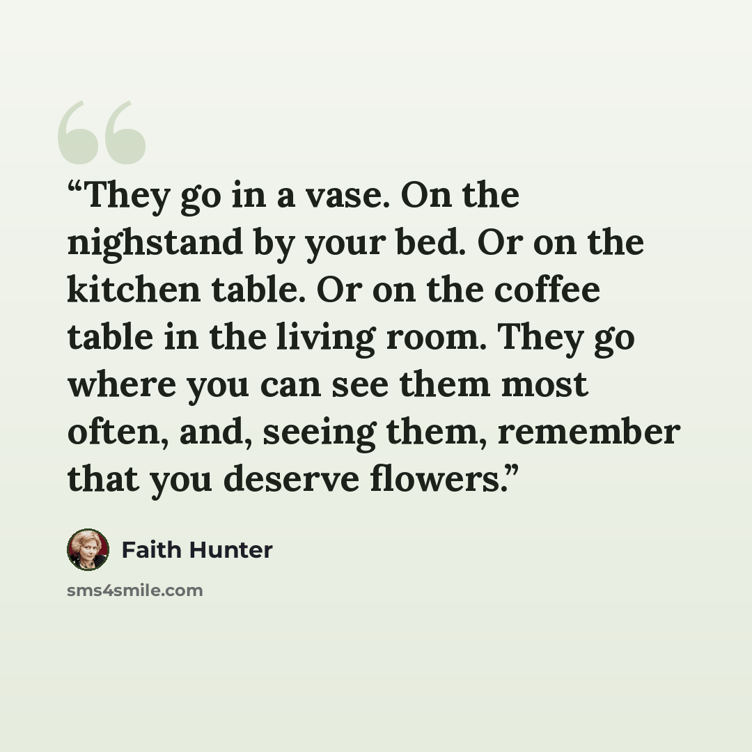 “They go in a vase. On the nighstand by your bed. Or on the kitchen table. Or on the coffee table in the living room. They go where you can see them most often, and, seeing them, remember that you deserve flowers.” quote by Faith Hunter