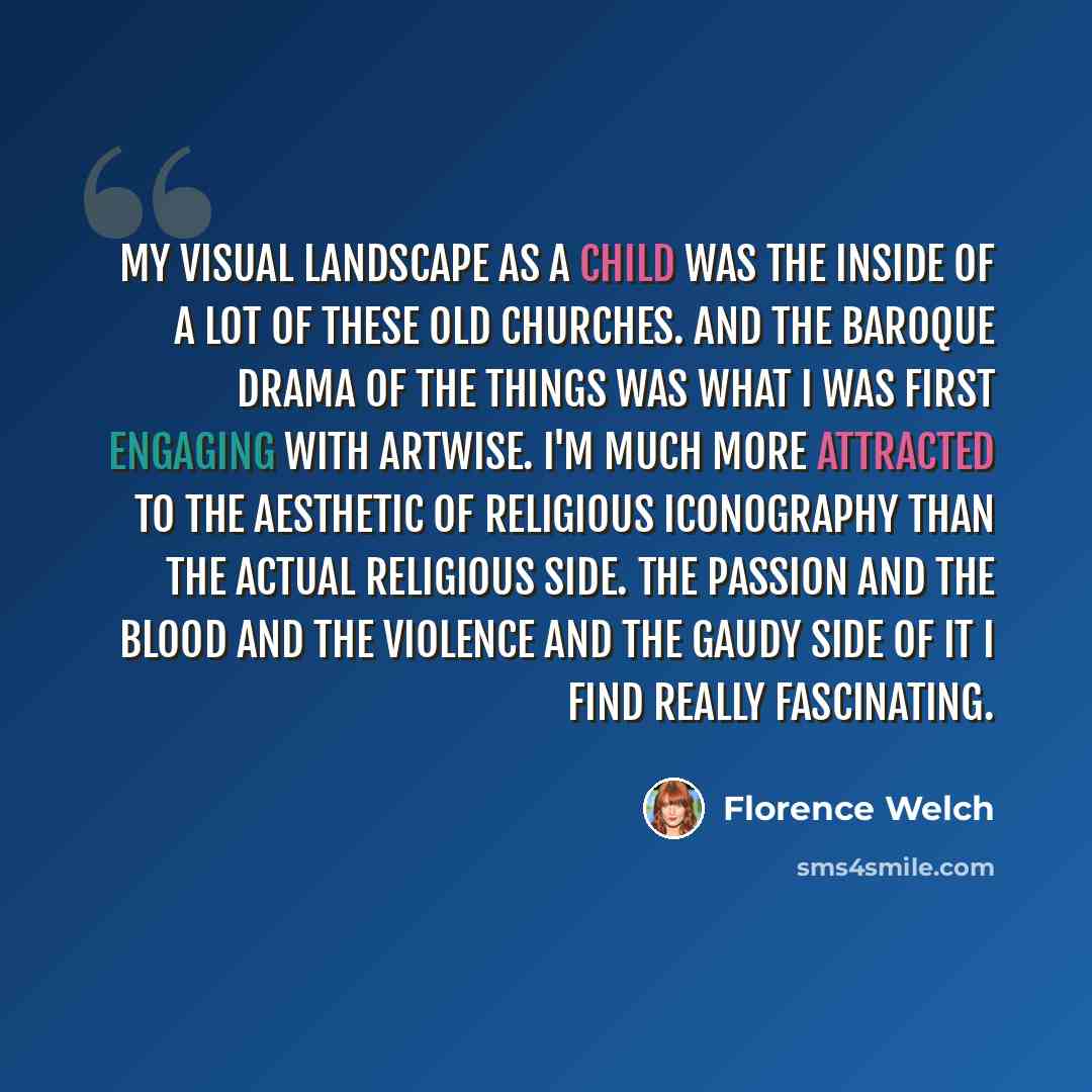 “My visual landscape as a child was the inside of a lot of these old churches. And the Baroque drama of the things was what I was first engaging with artwise. I'm much more attracted to the aesthetic of religious iconography than the actual religious side. The passion and the blood and the violence…” quote by Florence Welch