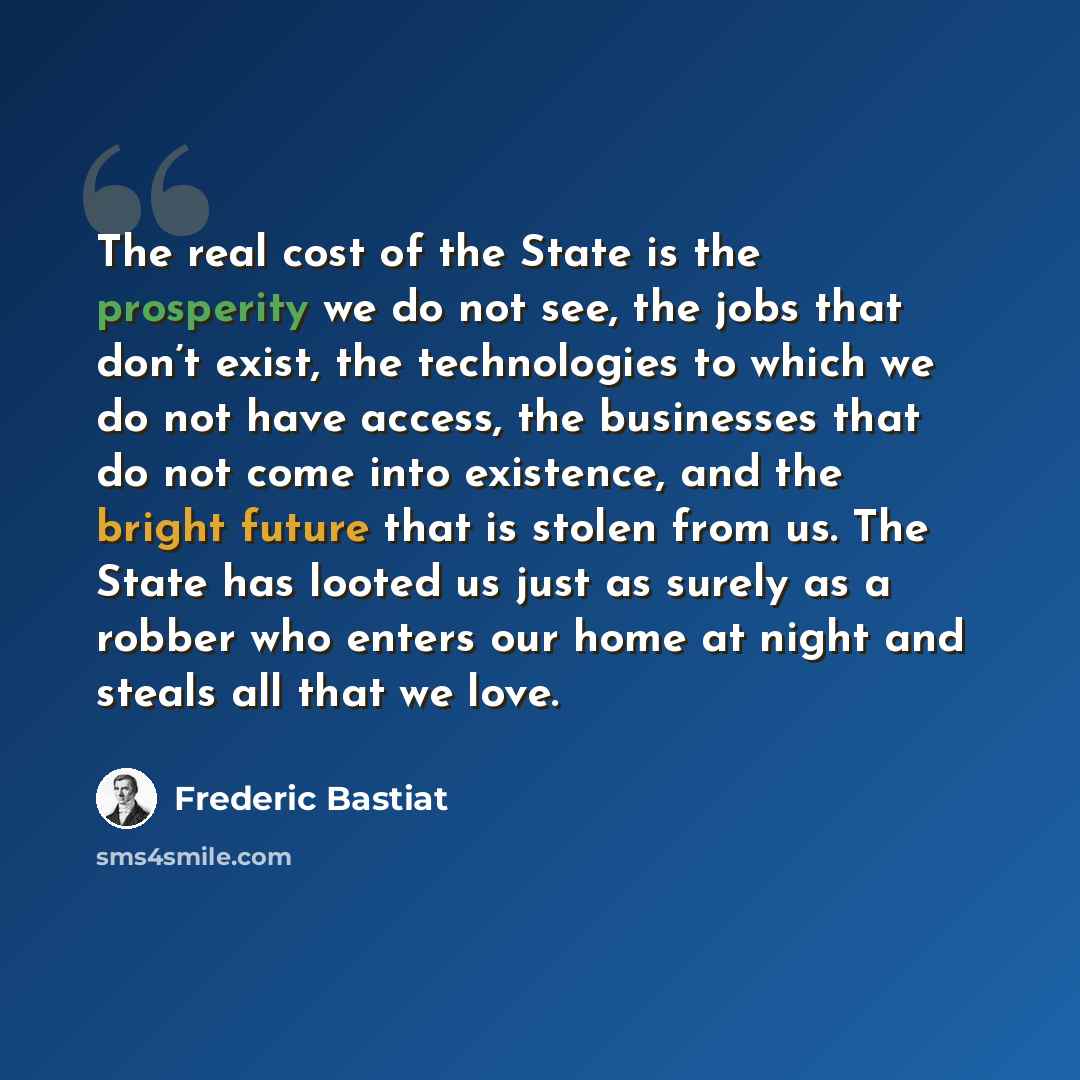 “The real cost of the State is the prosperity we do not see, the jobs that don’t exist, the technologies to which we do not have access, the businesses that do not come into existence, and the bright future that is stolen from us. The State has looted us just as surely as a robber who enters our…” quote by Frederic Bastiat