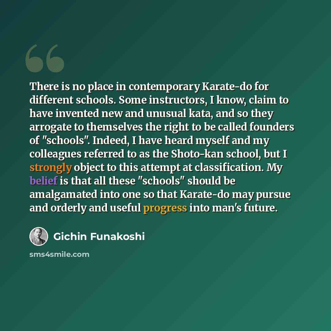 “There is no place in contemporary Karate-do for different schools. Some instructors, I know, claim to have invented new and unusual kata, and so they arrogate to themselves the right to be called founders of "schools". Indeed, I have heard myself and my colleagues referred to as the Shoto-kan…” quote by Gichin Funakoshi