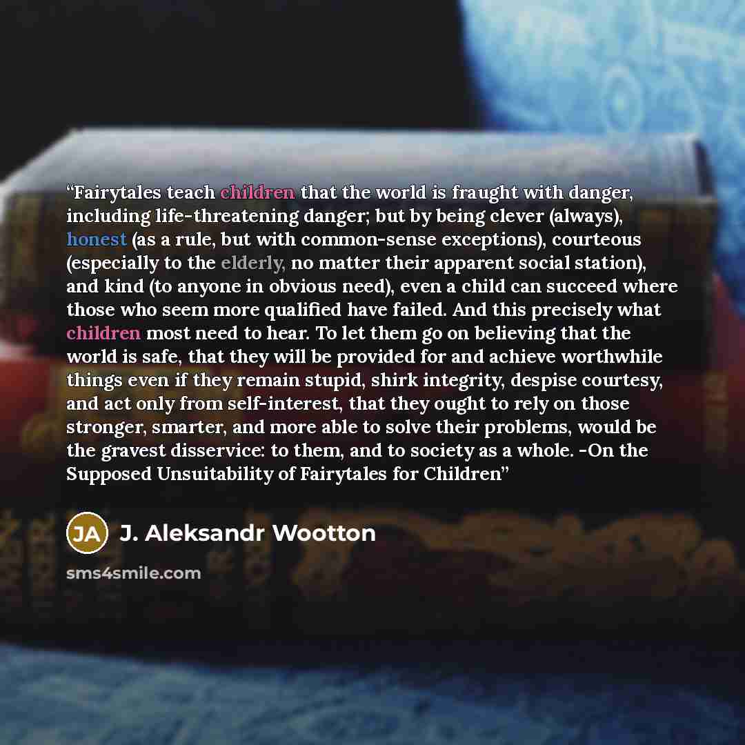 “Fairytales teach children that the world is fraught with danger, including life-threatening danger; but by being clever (always), honest (as a rule, but with common-sense exceptions), courteous (especially to the elderly, no matter their apparent social station), and kind (to anyone in obvious…” quote by J. Aleksandr Wootton