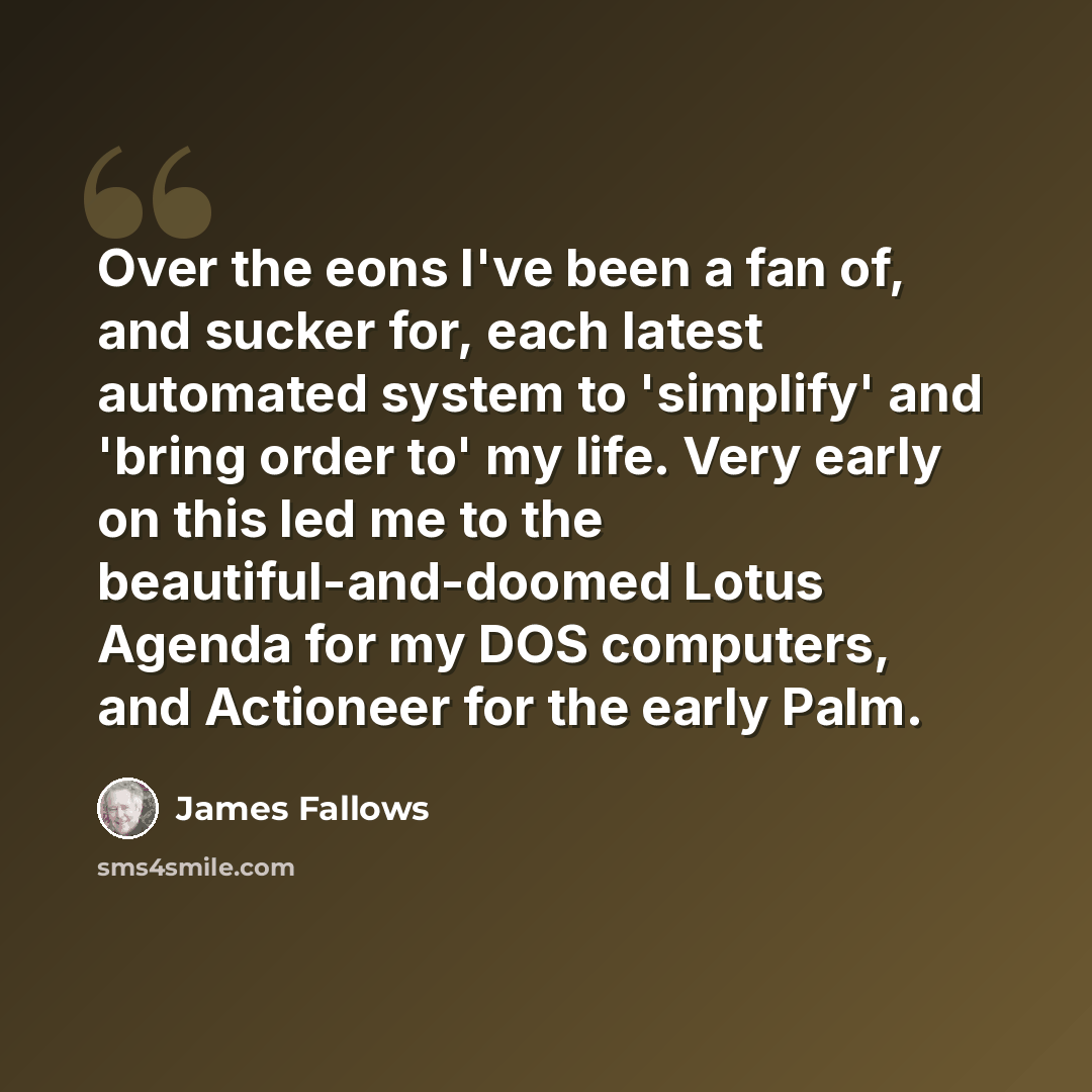 “Over the eons I've been a fan of, and sucker for, each latest automated system to 'simplify' and 'bring order to' my life. Very early on this led me to the beautiful-and-doomed Lotus Agenda for my DOS computers, and Actioneer for the early Palm.” quote by James Fallows
