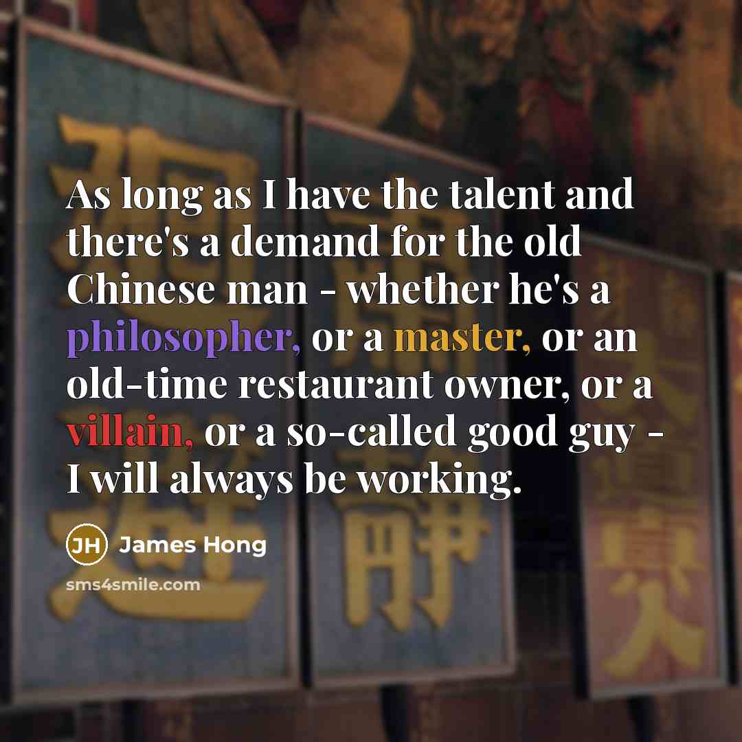 “As long as I have the talent and there's a demand for the old Chinese man - whether he's a philosopher, or a master, or an old-time restaurant owner, or a villain, or a so-called good guy - I will always be working.” quote by James Hong