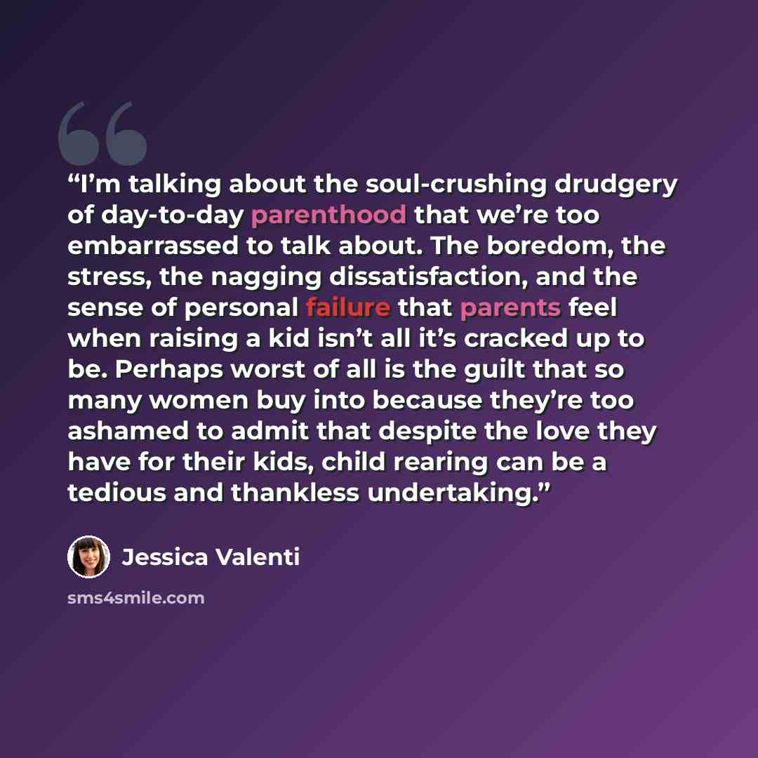 “I’m talking about the soul-crushing drudgery of day-to-day parenthood that we’re too embarrassed to talk about. The boredom, the stress, the nagging dissatisfaction, and the sense of personal failure that parents feel when raising a kid isn’t all it’s cracked up to be. Perhaps worst of all is the…” quote by Jessica Valenti