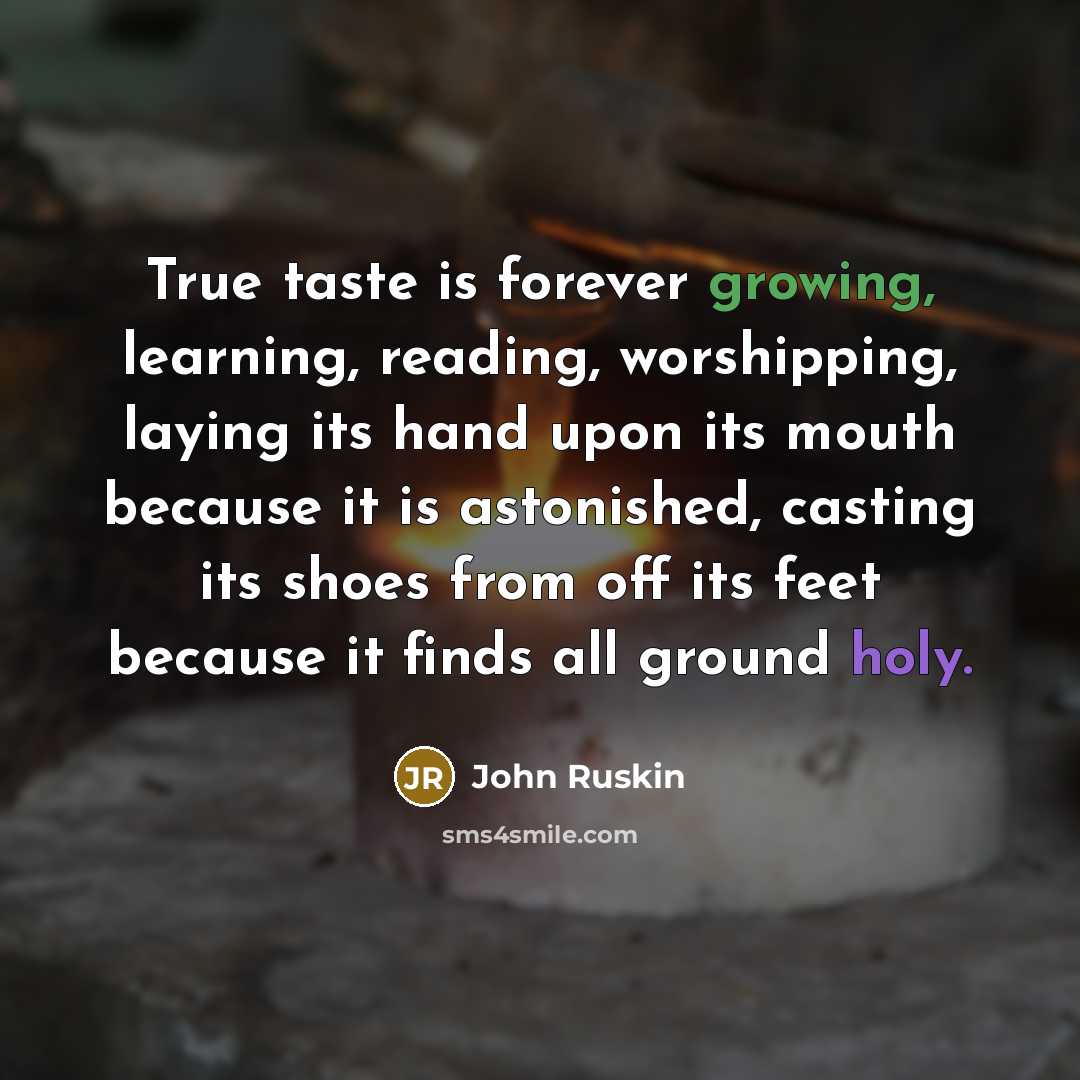 “True taste is forever growing, learning, reading, worshipping, laying its hand upon its mouth because it is astonished, casting its shoes from off its feet because it finds all ground holy.” quote by John Ruskin