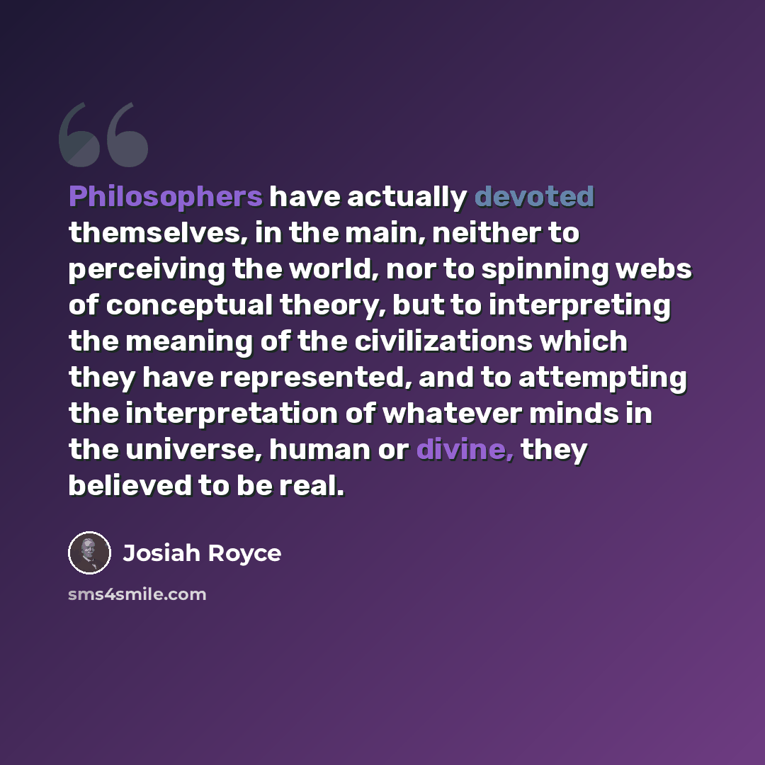 “Philosophers have actually devoted themselves, in the main, neither to perceiving the world, nor to spinning webs of conceptual theory, but to interpreting the meaning of the civilizations which they have represented, and to attempting the interpretation of whatever minds in the universe, human or…” quote by Josiah Royce
