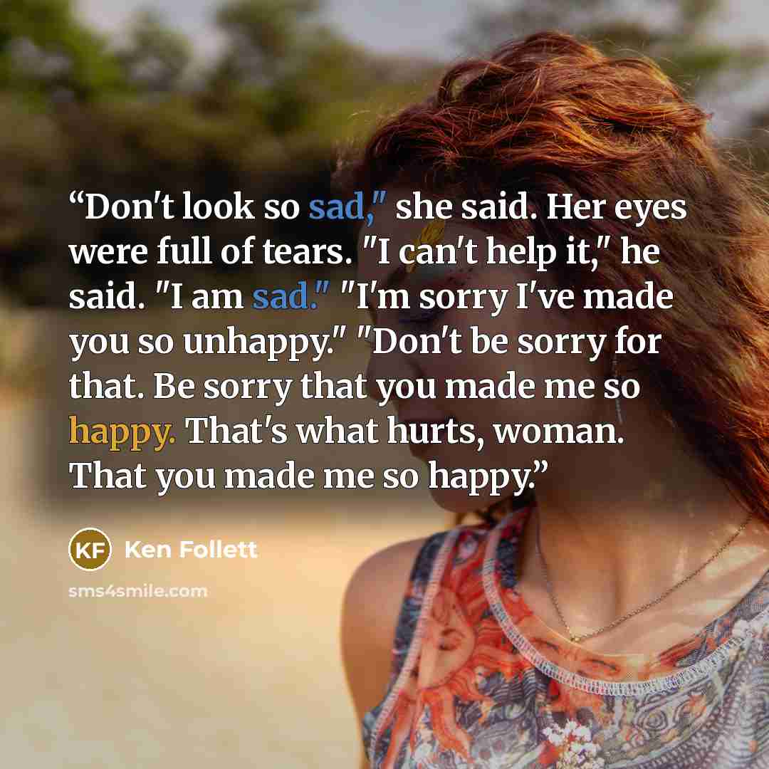 “Don't look so sad," she said. Her eyes were full of tears. "I can't help it," he said. "I am sad." "I'm sorry I've made you so unhappy." "Don't be sorry for that. Be sorry that you made me so happy. That's what hurts, woman. That you made me so happy.” quote by Ken Follett