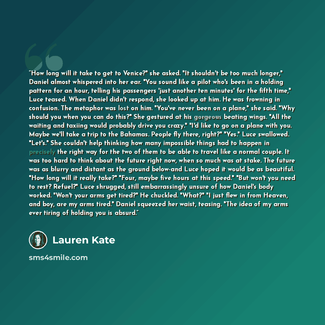 “How long will it take to get to Venice?" she asked. "It shouldn't be too much longer," Daniel almost whispered into her ear. "You sound like a pilot who's been in a holding pattern for an hour, telling his passengers 'just another ten minutes' for the fifth time," Luce teased. When Daniel didn't…” quote by Lauren Kate
