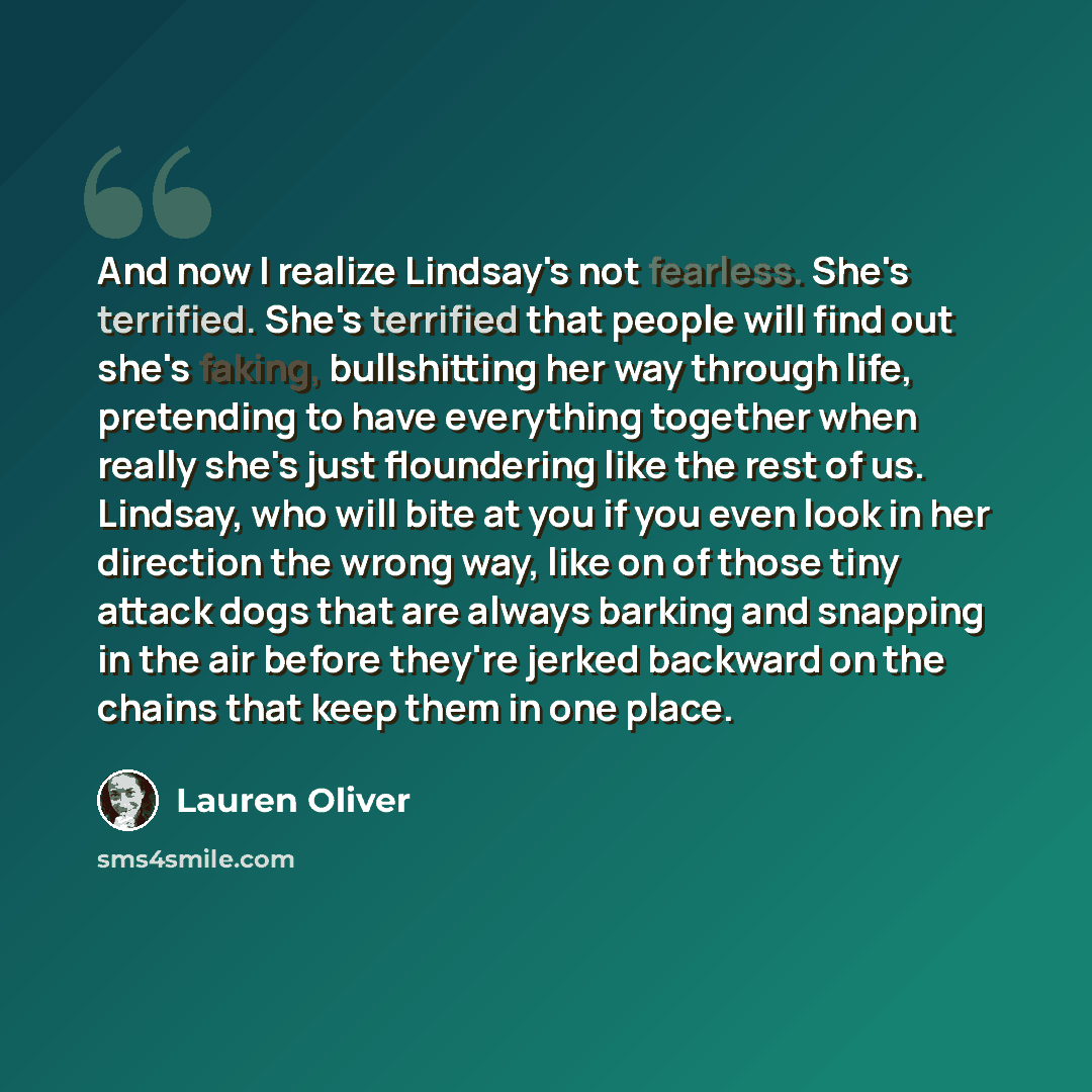 “And now I realize Lindsay's not fearless. She's terrified. She's terrified that people will find out she's faking, bullshitting her way through life, pretending to have everything together when really she's just floundering like the rest of us. Lindsay, who will bite at you if you even look in her…” quote by Lauren Oliver