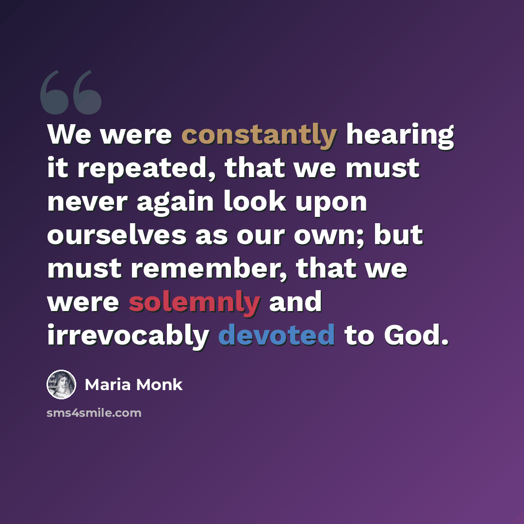 “We were constantly hearing it repeated, that we must never again look upon ourselves as our own; but must remember, that we were solemnly and irrevocably devoted to God.” quote by Maria Monk