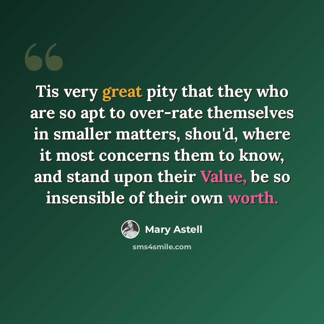 “Tis very great pity that they who are so apt to over-rate themselves in smaller matters, shou'd, where it most concerns them to know, and stand upon their Value, be so insensible of their own worth.” quote by Mary Astell