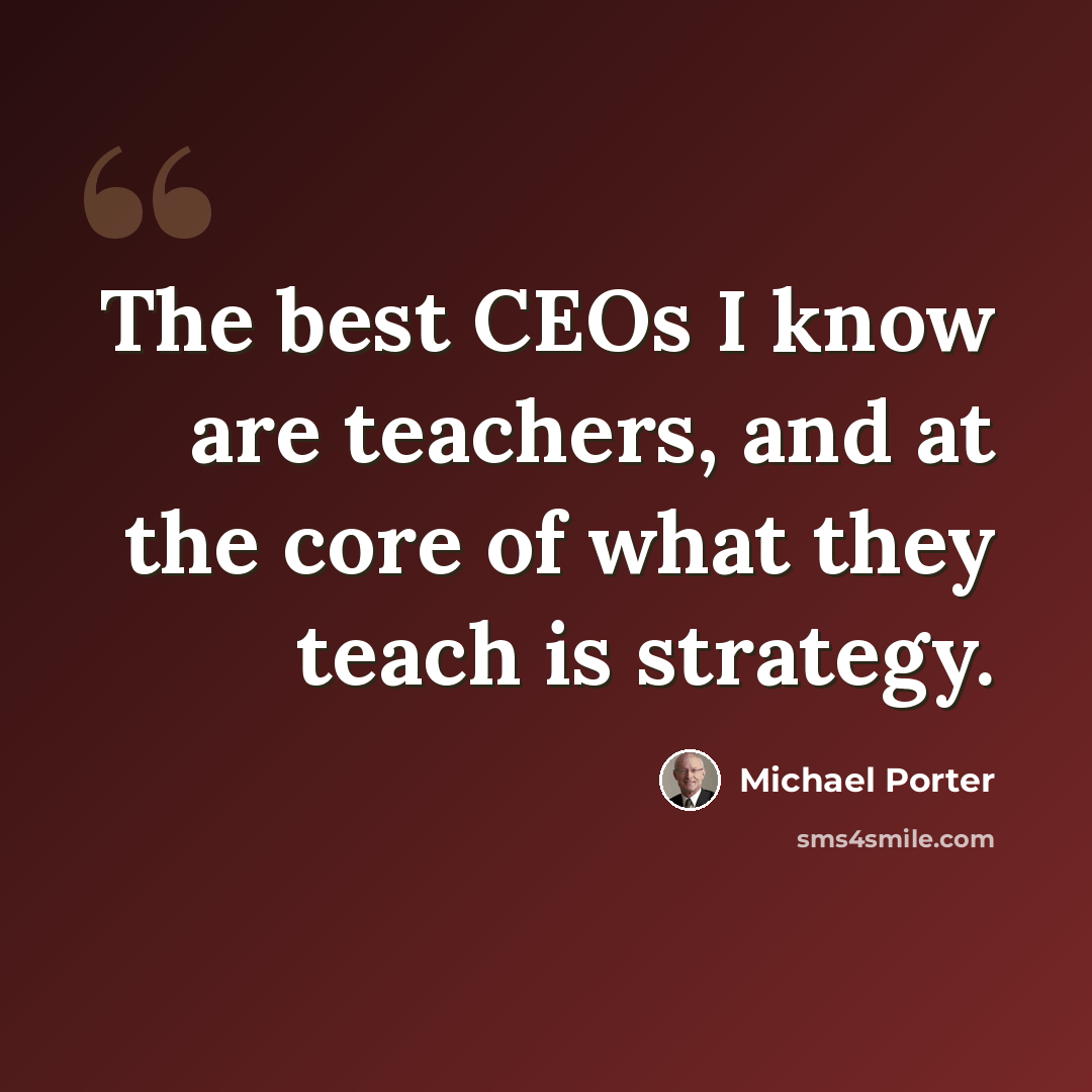 “The best CEOs I know are teachers, and at the core of what they teach is strategy.” quote by Michael Porter