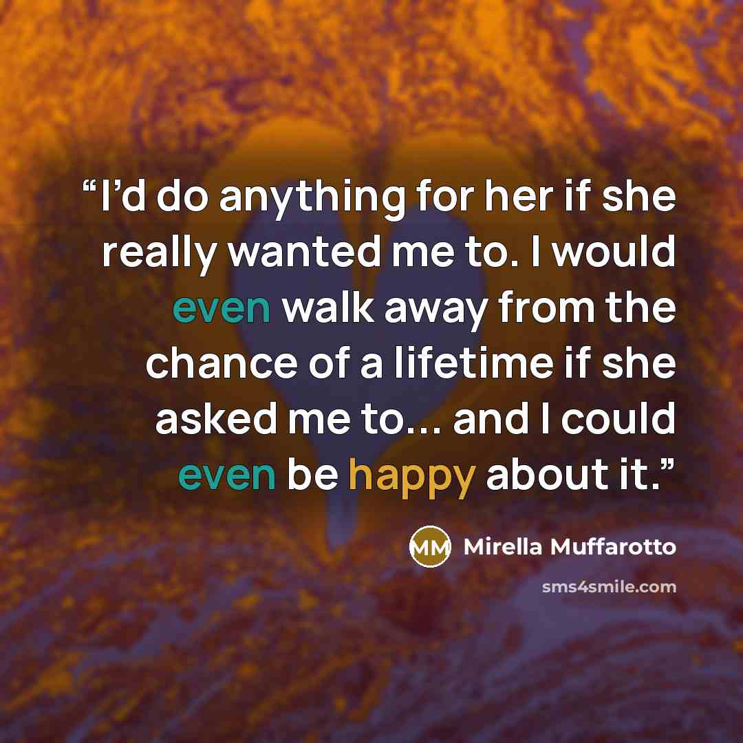 “I’d do anything for her if she really wanted me to. I would even walk away from the chance of a lifetime if she asked me to... and I could even be happy about it.” quote by Mirella Muffarotto