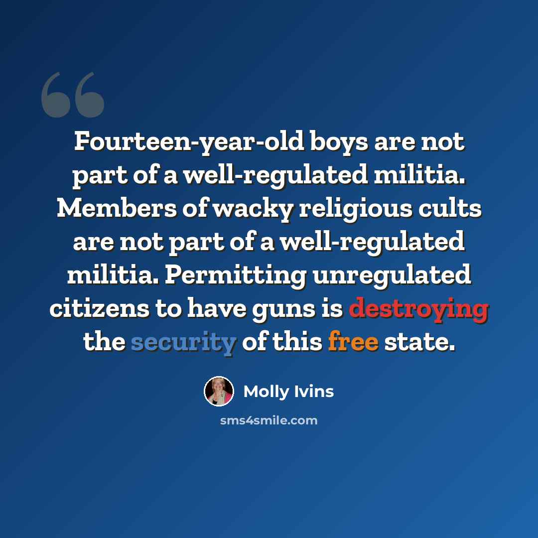 “Fourteen-year-old boys are not part of a well-regulated militia. Members of wacky religious cults are not part of a well-regulated militia. Permitting unregulated citizens to have guns is destroying the security of this free state.” quote by Molly Ivins