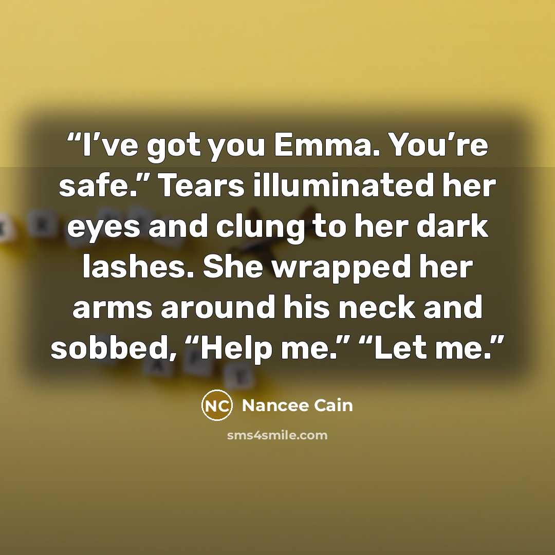 “I’ve got you Emma. You’re safe.” Tears illuminated her eyes and clung to her dark lashes. She wrapped her arms around his neck and sobbed, “Help me.” “Let me.” quote by Nancee Cain