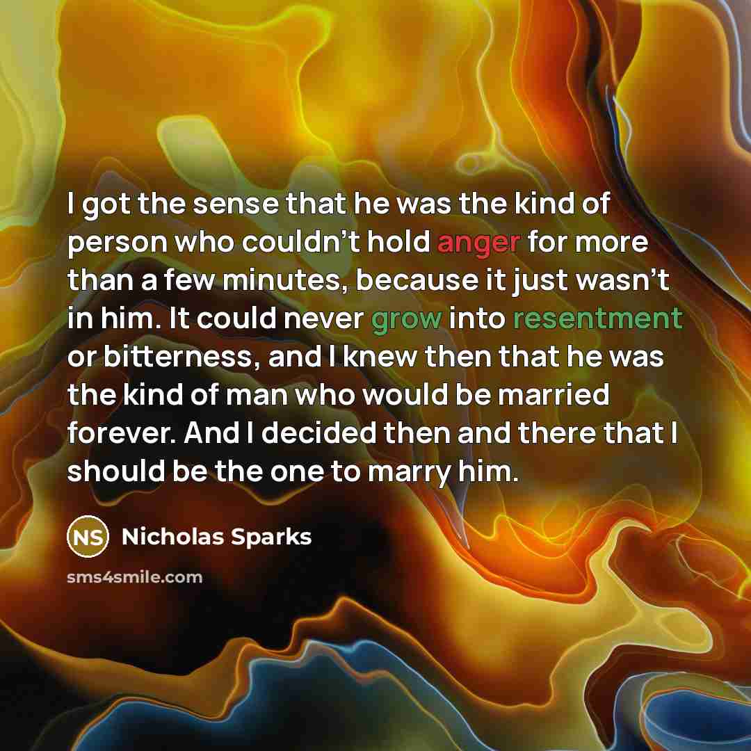 “I got the sense that he was the kind of person who couldn't hold anger for more than a few minutes, because it just wasn't in him. It could never grow into resentment or bitterness, and I knew then that he was the kind of man who would be married forever. And I decided then and there that I should…” quote by Nicholas Sparks
