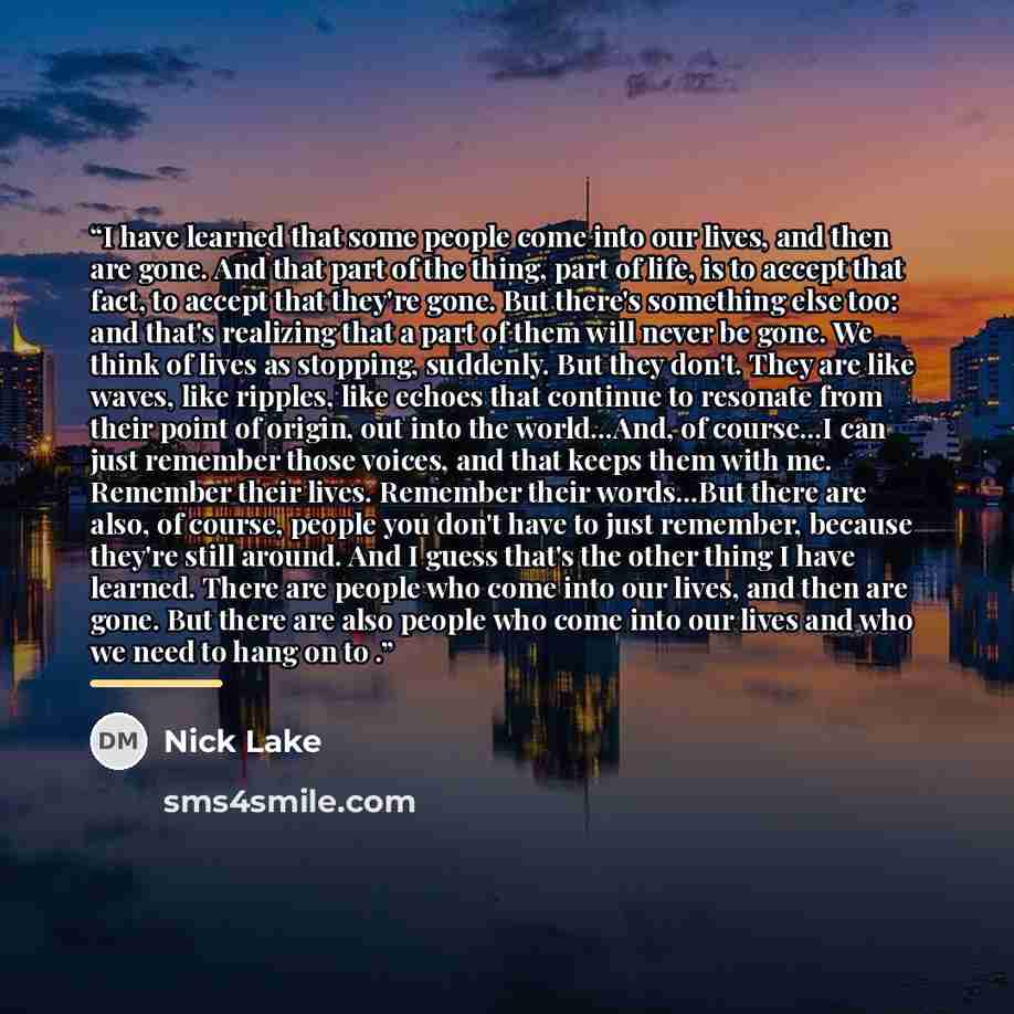 “I have learned that some people come into our lives, and then are gone. And that part of the thing, part of life, is to accept that fact, to accept that they're gone. But there's something else too: and that's realizing that a part of them will never be gone. We think of lives as stopping…” quote by Nick Lake